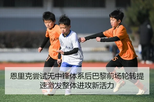 恩里克尝试无中锋体系后巴黎前场轮转提速激发整体进攻新活力