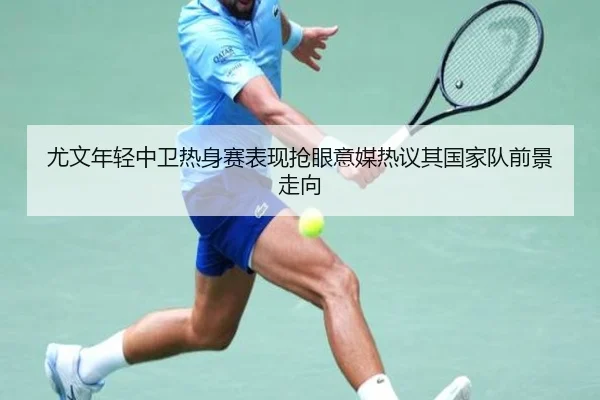 尤文年轻中卫热身赛表现抢眼意媒热议其国家队前景走向