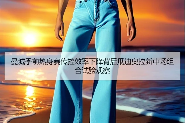 曼城季前热身赛传控效率下降背后瓜迪奥拉新中场组合试验观察